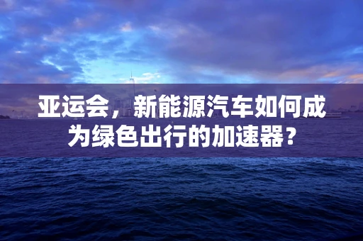 亚运会，新能源汽车如何成为绿色出行的加速器？