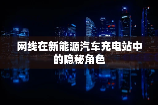 网线在新能源汽车充电站中的隐秘角色