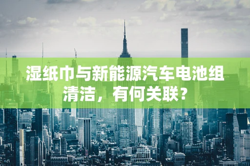 湿纸巾与新能源汽车电池组清洁，有何关联？