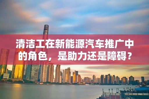 清洁工在新能源汽车推广中的角色，是助力还是障碍？