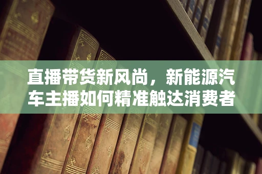 直播带货新风尚，新能源汽车主播如何精准触达消费者？
