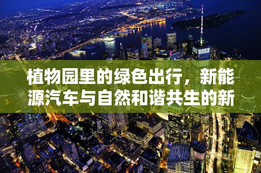 植物园里的绿色出行，新能源汽车与自然和谐共生的新思考？