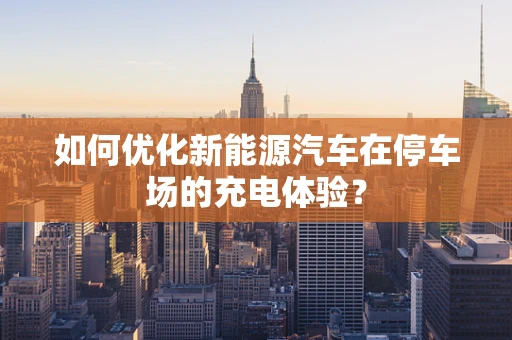 如何优化新能源汽车在停车场的充电体验？