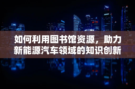 如何利用图书馆资源，助力新能源汽车领域的知识创新？
