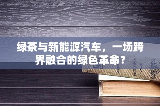 绿茶与新能源汽车，一场跨界融合的绿色革命？
