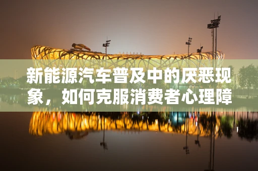 新能源汽车普及中的厌恶现象，如何克服消费者心理障碍？