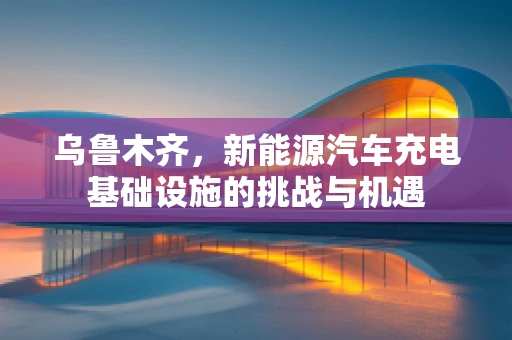 乌鲁木齐，新能源汽车充电基础设施的挑战与机遇