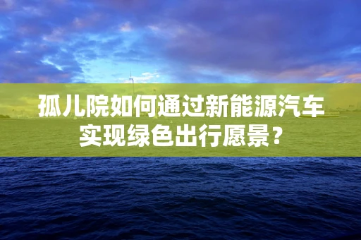 孤儿院如何通过新能源汽车实现绿色出行愿景？