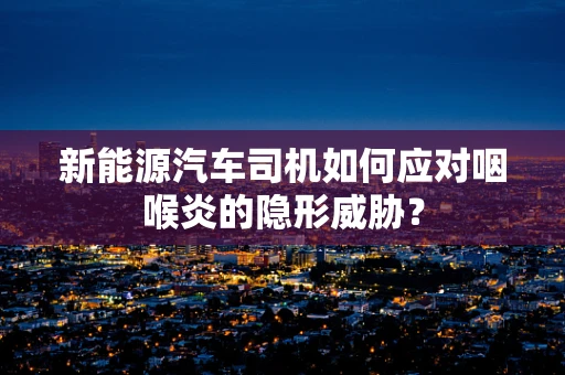 新能源汽车司机如何应对咽喉炎的隐形威胁？