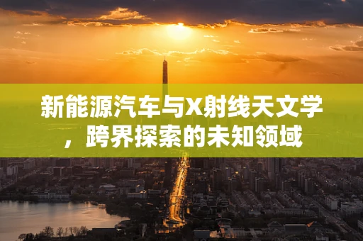 新能源汽车与X射线天文学，跨界探索的未知领域