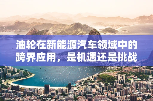 油轮在新能源汽车领域中的跨界应用，是机遇还是挑战？