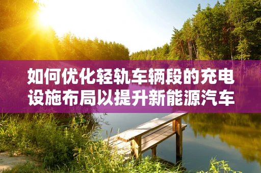 如何优化轻轨车辆段的充电设施布局以提升新能源汽车的运维效率？