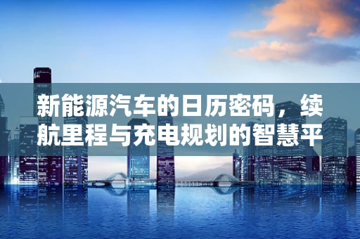 新能源汽车的日历密码，续航里程与充电规划的智慧平衡