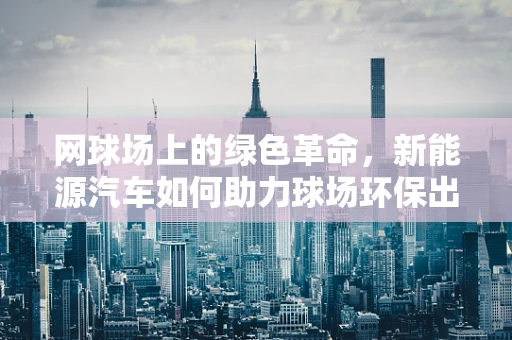 网球场上的绿色革命，新能源汽车如何助力球场环保出行？