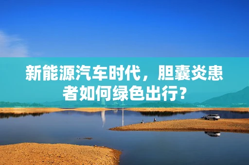 新能源汽车时代，胆囊炎患者如何绿色出行？