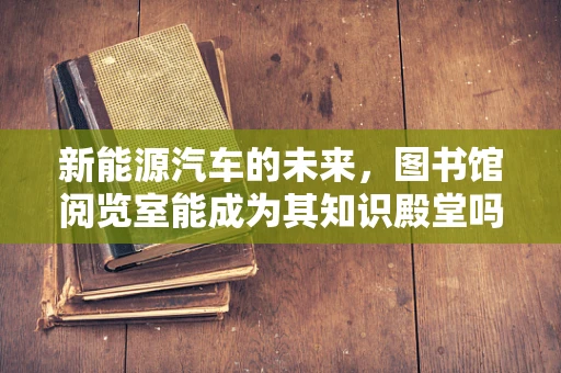 新能源汽车的未来，图书馆阅览室能成为其知识殿堂吗？
