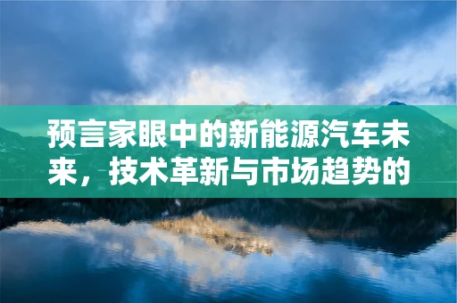 预言家眼中的新能源汽车未来，技术革新与市场趋势的双重挑战