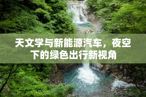 天文学与新能源汽车，夜空下的绿色出行新视角