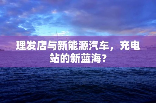理发店与新能源汽车，充电站的新蓝海？