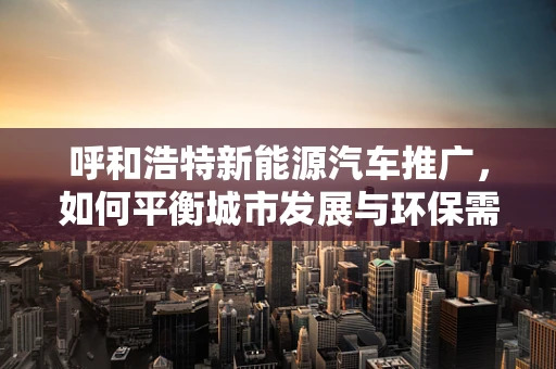 呼和浩特新能源汽车推广，如何平衡城市发展与环保需求？