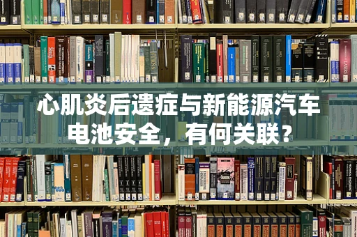 心肌炎后遗症与新能源汽车电池安全，有何关联？