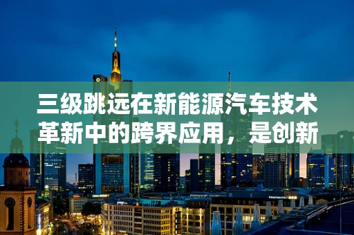 三级跳远在新能源汽车技术革新中的跨界应用，是创新还是噱头？