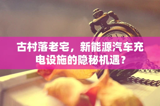 古村落老宅，新能源汽车充电设施的隐秘机遇？