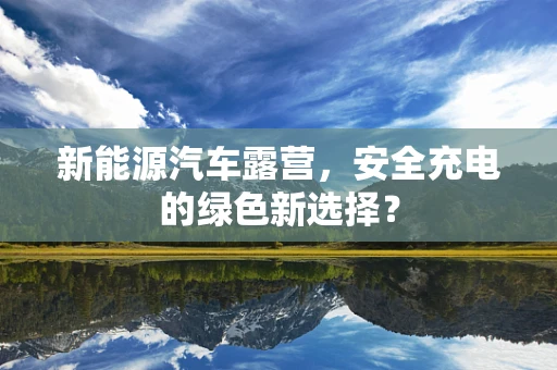 新能源汽车露营，安全充电的绿色新选择？