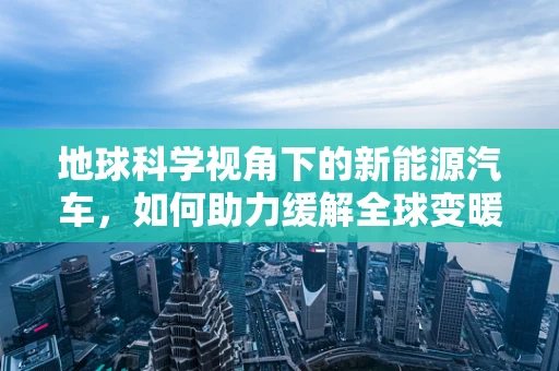 地球科学视角下的新能源汽车，如何助力缓解全球变暖？