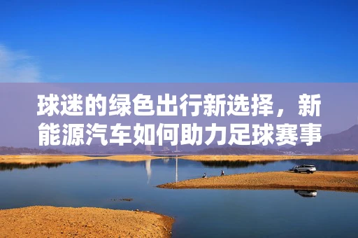 球迷的绿色出行新选择，新能源汽车如何助力足球赛事的环保观赛？