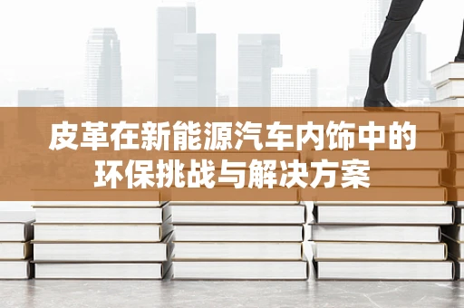 皮革在新能源汽车内饰中的环保挑战与解决方案