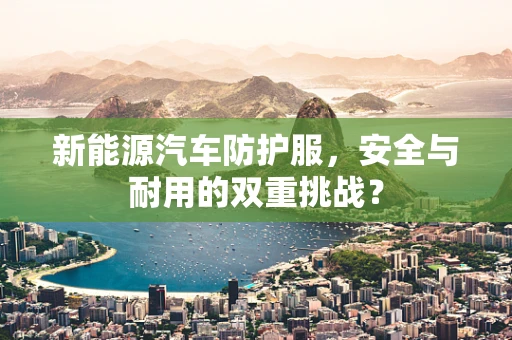 新能源汽车防护服，安全与耐用的双重挑战？
