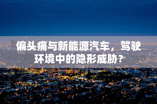 偏头痛与新能源汽车，驾驶环境中的隐形威胁？