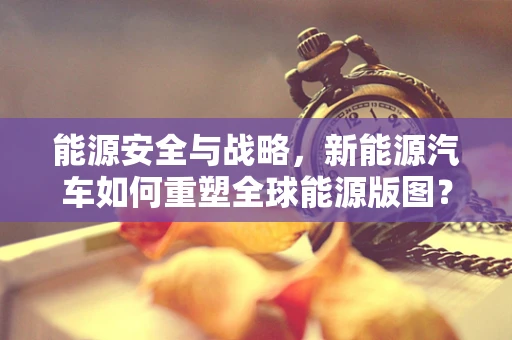 能源安全与战略，新能源汽车如何重塑全球能源版图？