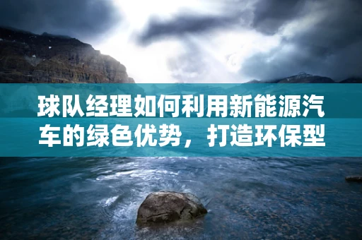 球队经理如何利用新能源汽车的绿色优势，打造环保型出行文化？
