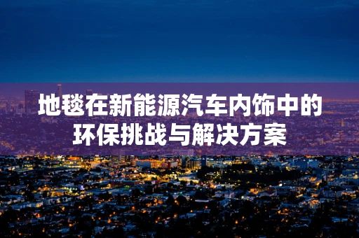 地毯在新能源汽车内饰中的环保挑战与解决方案