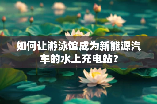 如何让游泳馆成为新能源汽车的水上充电站？