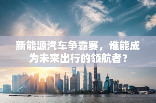 新能源汽车争霸赛，谁能成为未来出行的领航者？