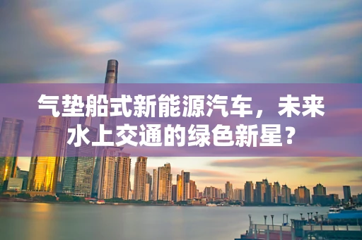 气垫船式新能源汽车，未来水上交通的绿色新星？
