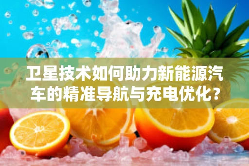 卫星技术如何助力新能源汽车的精准导航与充电优化？