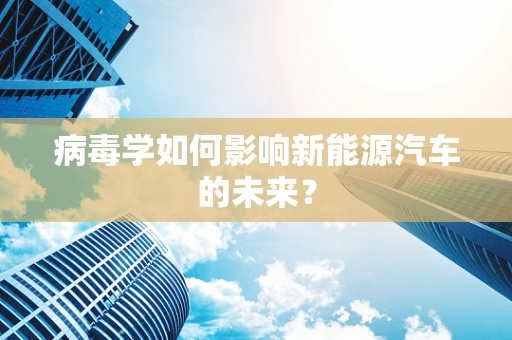 病毒学如何影响新能源汽车的未来？