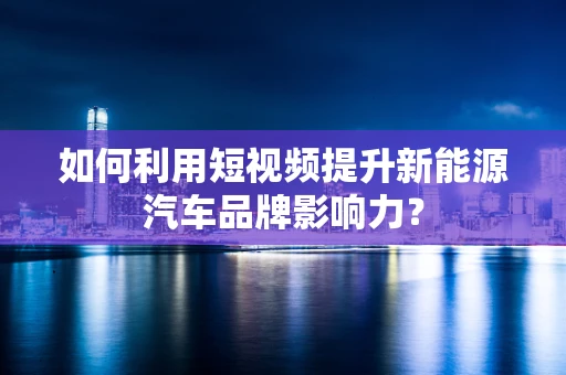如何利用短视频提升新能源汽车品牌影响力？
