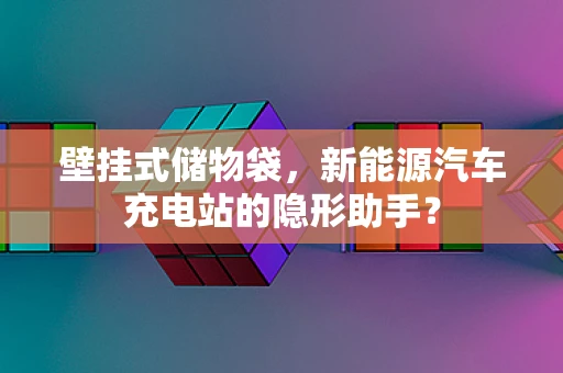 壁挂式储物袋，新能源汽车充电站的隐形助手？