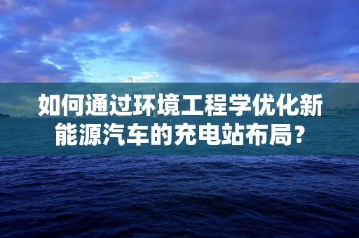 如何通过环境工程学优化新能源汽车的充电站布局？