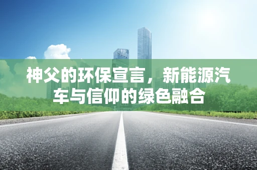 神父的环保宣言，新能源汽车与信仰的绿色融合