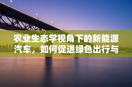农业生态学视角下的新能源汽车，如何促进绿色出行与农田的和谐共生？