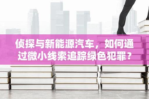 侦探与新能源汽车，如何通过微小线索追踪绿色犯罪？