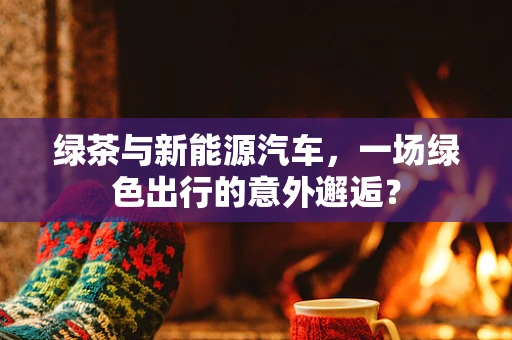 绿茶与新能源汽车，一场绿色出行的意外邂逅？