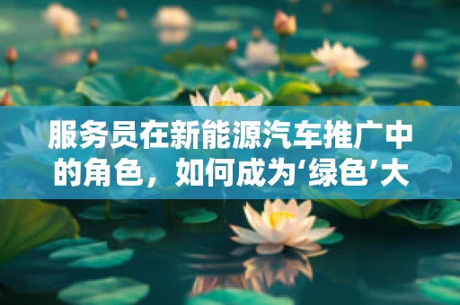 服务员在新能源汽车推广中的角色，如何成为‘绿色’大使？