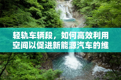 轻轨车辆段，如何高效利用空间以促进新能源汽车的维护与充电？